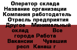 Оператор склада › Название организации ­ Компания-работодатель › Отрасль предприятия ­ Другое › Минимальный оклад ­ 17 000 - Все города Работа » Вакансии   . Чувашия респ.,Канаш г.